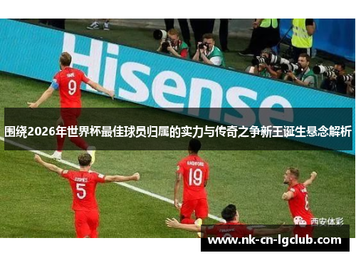 围绕2026年世界杯最佳球员归属的实力与传奇之争新王诞生悬念解析