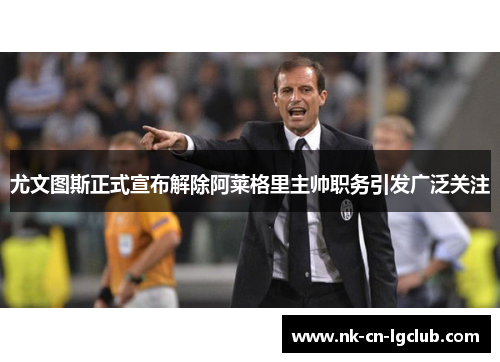 尤文图斯正式宣布解除阿莱格里主帅职务引发广泛关注