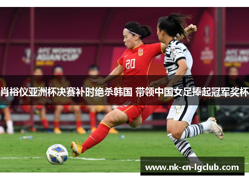 肖裕仪亚洲杯决赛补时绝杀韩国 带领中国女足捧起冠军奖杯