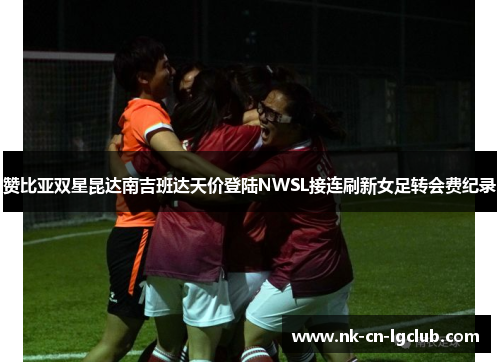 赞比亚双星昆达南吉班达天价登陆NWSL接连刷新女足转会费纪录 赞比亚双星昆达南吉班达天价登陆NWSL接连刷新女足转会费纪录