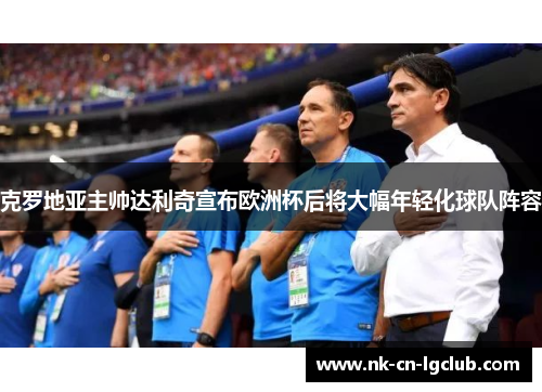 克罗地亚主帅达利奇宣布欧洲杯后将大幅年轻化球队阵容