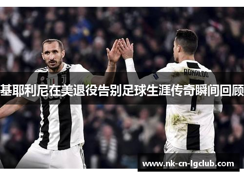 基耶利尼在美退役告别足球生涯传奇瞬间回顾 基耶利尼在美退役告别足球生涯传奇瞬间回顾