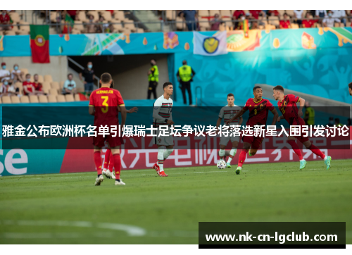 雅金公布欧洲杯名单引爆瑞士足坛争议老将落选新星入围引发讨论