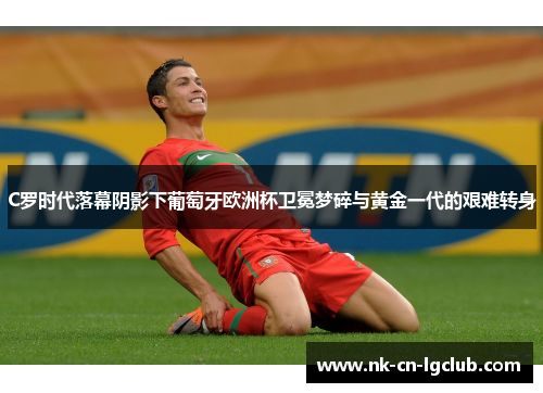 C罗时代落幕阴影下葡萄牙欧洲杯卫冕梦碎与黄金一代的艰难转身 C罗时代落幕阴影下葡萄牙欧洲杯卫冕梦碎与黄金一代的艰难转身