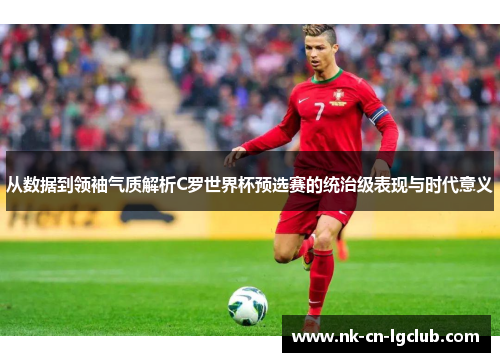 从数据到领袖气质解析C罗世界杯预选赛的统治级表现与时代意义