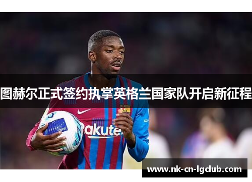 图赫尔正式签约执掌英格兰国家队开启新征程